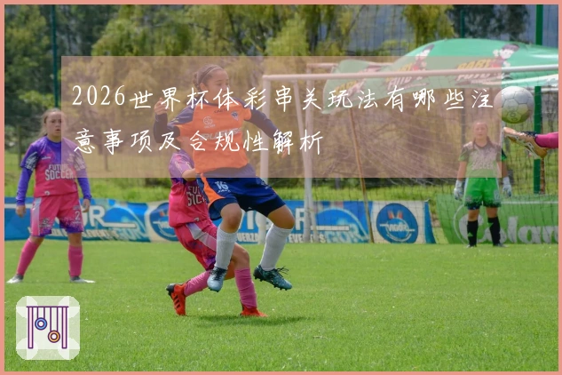 2026世界杯体彩串关玩法有哪些注意事项及合规性解析