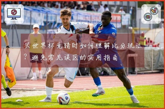 买世界杯竞猜时如何理解比分玩法？避免常见误区的实用指南