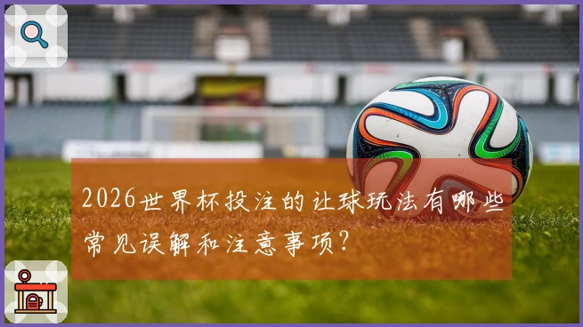 2026世界杯投注的让球玩法有哪些常见误解和注意事项？