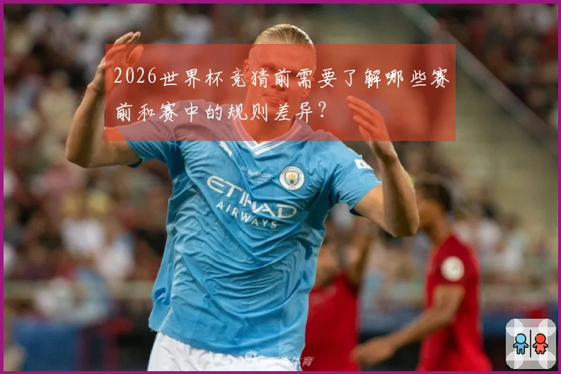 2026世界杯竞猜前需要了解哪些赛前和赛中的规则差异？