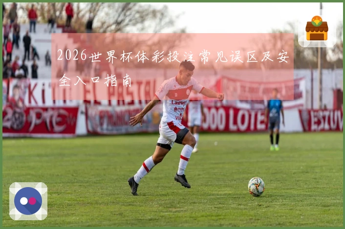 2026世界杯体彩投注常见误区及安全入口指南
