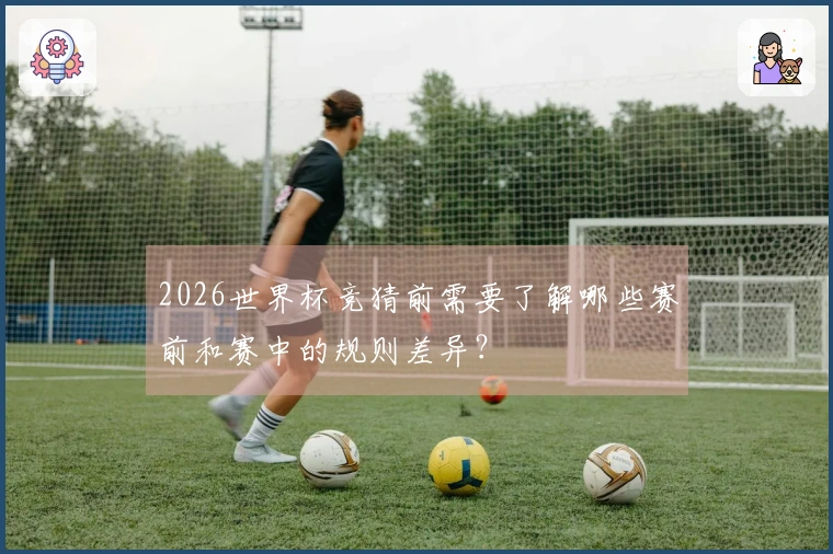 2026世界杯竞猜前需要了解哪些赛前和赛中的规则差异？
