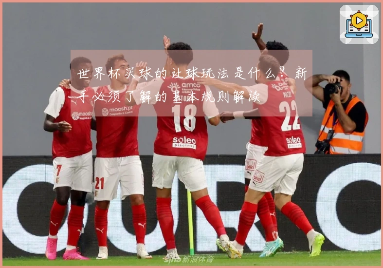 世界杯买球的让球玩法是什么？新手必须了解的基本规则解读