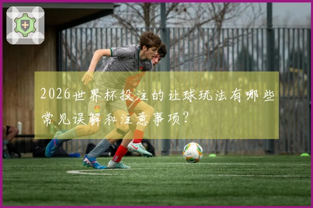 2026世界杯投注的让球玩法有哪些常见误解和注意事项？